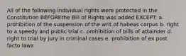 All of the following individual rights were protected in the Constitution BEFOREthe Bill of Rights was added EXCEPT: a. prohibition of the suspension of the writ of habeas corpus b. right to a speedy and public trial c. prohibition of bills of attainder d. right to trial by jury in criminal cases e. prohibition of ex post facto laws