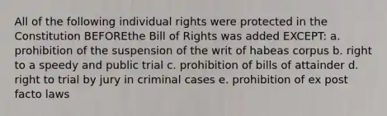 All of the following individual rights were protected in the Constitution BEFOREthe Bill of Rights was added EXCEPT: a. prohibition of the suspension of the writ of habeas corpus b. right to a speedy and public trial c. prohibition of bills of attainder d. right to trial by jury in criminal cases e. prohibition of ex post facto laws