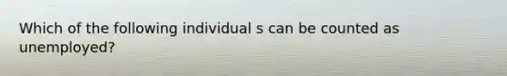 Which of the following individual s can be counted as unemployed?
