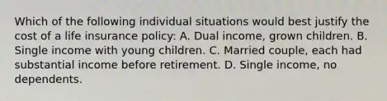 Which of the following individual situations would best justify the cost of a life insurance policy: A. Dual​ income, grown children. B. Single income with young children. C. Married​ couple, each had substantial income before retirement. D. Single​ income, no dependents.