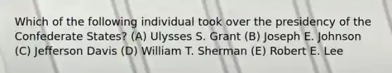 Which of the following individual took over the presidency of the Confederate States? (A) Ulysses S. Grant (B) Joseph E. Johnson (C) Jefferson Davis (D) William T. Sherman (E) Robert E. Lee