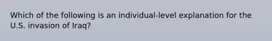 Which of the following is an individual-level explanation for the U.S. invasion of Iraq?