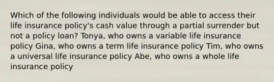 Which of the following individuals would be able to access their life insurance policy's cash value through a partial surrender but not a policy loan? Tonya, who owns a variable life insurance policy Gina, who owns a term life insurance policy Tim, who owns a universal life insurance policy Abe, who owns a whole life insurance policy