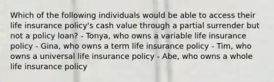 Which of the following individuals would be able to access their life insurance policy's cash value through a partial surrender but not a policy loan? - Tonya, who owns a variable life insurance policy - Gina, who owns a term life insurance policy - Tim, who owns a universal life insurance policy - Abe, who owns a whole life insurance policy