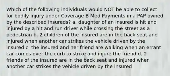 Which of the following individuals would NOT be able to collect for bodily injury under Coverage B Med Payments in a PAP owned by the described insureds? a. daughter of an insured is hit and injured by a hit and run driver while crossing the street as a pedestrian b. 2 children of the insured are in the back seat and injured when another car strikes the vehicle driven by the insured c. the insured and her friend are walking when an errant car comes over the curb to strike and injure the friend d. 2 friends of the insured are in the back seat and injured when another car strikes the vehicle driven by the insured