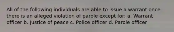 All of the following individuals are able to issue a warrant once there is an alleged violation of parole except for: a. Warrant officer b. Justice of peace c. Police officer d. Parole officer