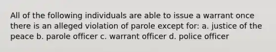 All of the following individuals are able to issue a warrant once there is an alleged violation of parole except for: a. justice of the peace b. parole officer c. warrant officer d. police officer