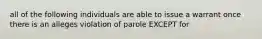 all of the following individuals are able to issue a warrant once there is an alleges violation of parole EXCEPT for