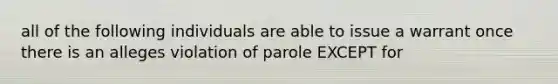 all of the following individuals are able to issue a warrant once there is an alleges violation of parole EXCEPT for