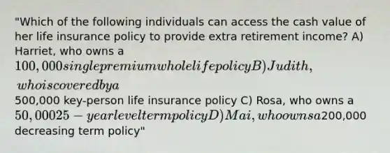 "Which of the following individuals can access the cash value of her life insurance policy to provide extra retirement income? A) Harriet, who owns a 100,000 single premium whole life policy B) Judith, who is covered by a500,000 key-person life insurance policy C) Rosa, who owns a 50,000 25-year level term policy D) Mai, who owns a200,000 decreasing term policy"