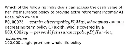 Which of the following individuals can access the cash value of her life insurance policy to provide extra retirement income? A) Rosa, who owns a 50,000 25-year level term policy B) Mai, who owns a200,000 decreasing term policy C) Judith, who is covered by a 500,000 key-person life insurance policy D) Harriet, who owns a100,000 single premium whole life policy