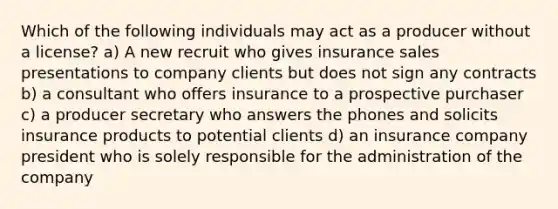 Which of the following individuals may act as a producer without a license? a) A new recruit who gives insurance sales presentations to company clients but does not sign any contracts b) a consultant who offers insurance to a prospective purchaser c) a producer secretary who answers the phones and solicits insurance products to potential clients d) an insurance company president who is solely responsible for the administration of the company