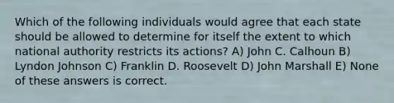 Which of the following individuals would agree that each state should be allowed to determine for itself the extent to which national authority restricts its actions? A) John C. Calhoun B) Lyndon Johnson C) Franklin D. Roosevelt D) John Marshall E) None of these answers is correct.