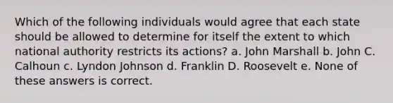 Which of the following individuals would agree that each state should be allowed to determine for itself the extent to which national authority restricts its actions? a. John Marshall b. John C. Calhoun c. Lyndon Johnson d. Franklin D. Roosevelt e. None of these answers is correct.