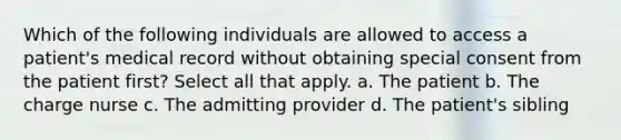 Which of the following individuals are allowed to access a patient's medical record without obtaining special consent from the patient first? Select all that apply. a. The patient b. The charge nurse c. The admitting provider d. The patient's sibling