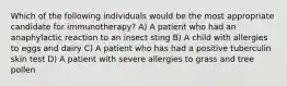 Which of the following individuals would be the most appropriate candidate for immunotherapy? A) A patient who had an anaphylactic reaction to an insect sting B) A child with allergies to eggs and dairy C) A patient who has had a positive tuberculin skin test D) A patient with severe allergies to grass and tree pollen