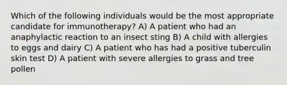 Which of the following individuals would be the most appropriate candidate for immunotherapy? A) A patient who had an anaphylactic reaction to an insect sting B) A child with allergies to eggs and dairy C) A patient who has had a positive tuberculin skin test D) A patient with severe allergies to grass and tree pollen