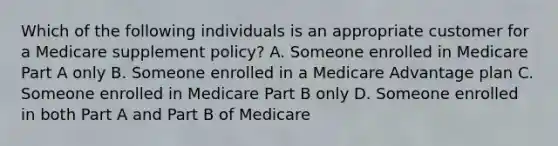 Which of the following individuals is an appropriate customer for a Medicare supplement policy? A. Someone enrolled in Medicare Part A only B. Someone enrolled in a Medicare Advantage plan C. Someone enrolled in Medicare Part B only D. Someone enrolled in both Part A and Part B of Medicare