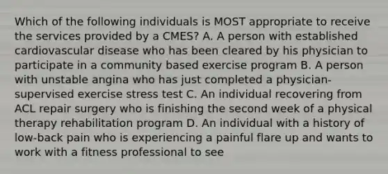 Which of the following individuals is MOST appropriate to receive the services provided by a CMES? A. A person with established cardiovascular disease who has been cleared by his physician to participate in a community based exercise program B. A person with unstable angina who has just completed a physician-supervised exercise stress test C. An individual recovering from ACL repair surgery who is finishing the second week of a physical therapy rehabilitation program D. An individual with a history of low-back pain who is experiencing a painful flare up and wants to work with a fitness professional to see