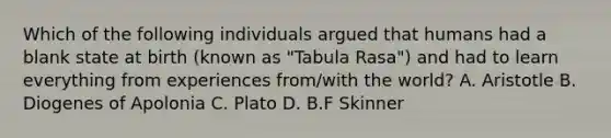 Which of the following individuals argued that humans had a blank state at birth (known as "Tabula Rasa") and had to learn everything from experiences from/with the world? A. Aristotle B. Diogenes of Apolonia C. Plato D. B.F Skinner