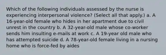 Which of the following individuals assessed by the nurse is experiencing interpersonal violence? (Select all that apply.) a. A 16-year-old female who hides in her apartment due to civil unrest in the country b. A 32-year-old male whose co-worker sends him insulting e-mails at work c. A 19-year old male who has attempted suicide d. A 78-year-old female living in a nursing home who is force-fed by aides