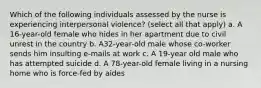 Which of the following individuals assessed by the nurse is experiencing interpersonal violence? (select all that apply) a. A 16-year-old female who hides in her apartment due to civil unrest in the country b. A32-year-old male whose co-worker sends him insulting e-mails at work c. A 19-year old male who has attempted suicide d. A 78-year-old female living in a nursing home who is force-fed by aides