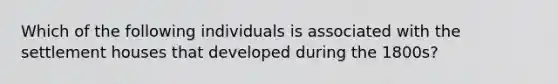 Which of the following individuals is associated with the settlement houses that developed during the 1800s?