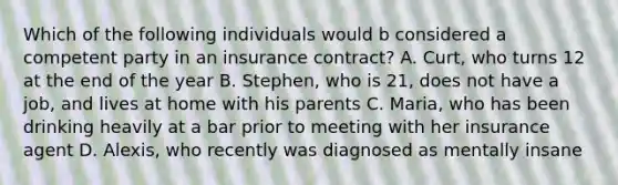 Which of the following individuals would b considered a competent party in an insurance contract? A. Curt, who turns 12 at the end of the year B. Stephen, who is 21, does not have a job, and lives at home with his parents C. Maria, who has been drinking heavily at a bar prior to meeting with her insurance agent D. Alexis, who recently was diagnosed as mentally insane