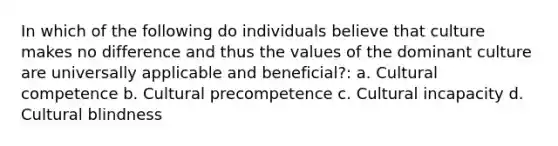 In which of the following do individuals believe that culture makes no difference and thus the values of the dominant culture are universally applicable and beneficial?: a. Cultural competence b. Cultural precompetence c. Cultural incapacity d. Cultural blindness