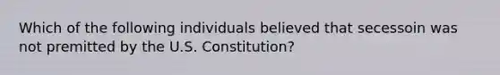 Which of the following individuals believed that secessoin was not premitted by the U.S. Constitution?