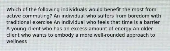 Which of the following individuals would benefit the most from active commuting? An individual who suffers from boredom with traditional exercise An individual who feels that time is a barrier A young client who has an excess amount of energy An older client who wants to embody a more well-rounded approach to wellness