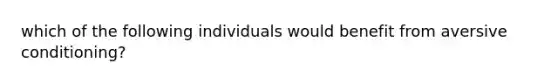 which of the following individuals would benefit from aversive conditioning?