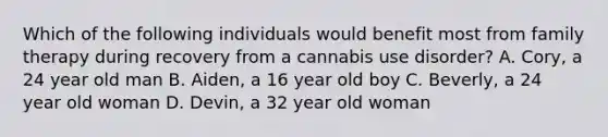 Which of the following individuals would benefit most from family therapy during recovery from a cannabis use disorder? A. Cory, a 24 year old man B. Aiden, a 16 year old boy C. Beverly, a 24 year old woman D. Devin, a 32 year old woman