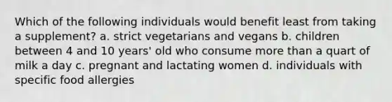 Which of the following individuals would benefit least from taking a supplement? a. strict vegetarians and vegans b. children between 4 and 10 years' old who consume more than a quart of milk a day c. pregnant and lactating women d. individuals with specific food allergies