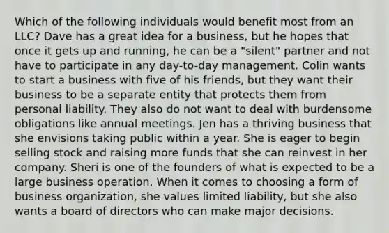 Which of the following individuals would benefit most from an LLC? Dave has a great idea for a business, but he hopes that once it gets up and running, he can be a "silent" partner and not have to participate in any day-to-day management. Colin wants to start a business with five of his friends, but they want their business to be a separate entity that protects them from personal liability. They also do not want to deal with burdensome obligations like annual meetings. Jen has a thriving business that she envisions taking public within a year. She is eager to begin selling stock and raising more funds that she can reinvest in her company. Sheri is one of the founders of what is expected to be a large business operation. When it comes to choosing a form of business organization, she values limited liability, but she also wants a board of directors who can make major decisions.