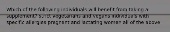 Which of the following individuals will benefit from taking a supplement? strict vegetarians and vegans individuals with specific allergies pregnant and lactating women all of the above