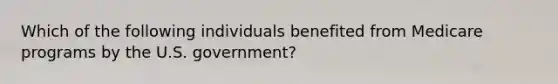 Which of the following individuals benefited from Medicare programs by the U.S. government?