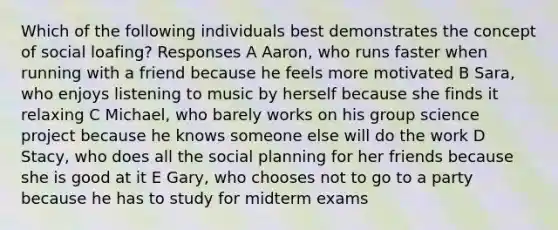 Which of the following individuals best demonstrates the concept of social loafing? Responses A Aaron, who runs faster when running with a friend because he feels more motivated B Sara, who enjoys listening to music by herself because she finds it relaxing C Michael, who barely works on his group science project because he knows someone else will do the work D Stacy, who does all the social planning for her friends because she is good at it E Gary, who chooses not to go to a party because he has to study for midterm exams