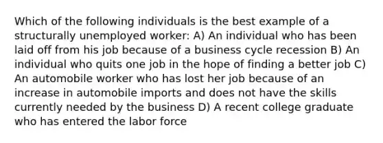 Which of the following individuals is the best example of a structurally unemployed worker: A) An individual who has been laid off from his job because of a business cycle recession B) An individual who quits one job in the hope of finding a better job C) An automobile worker who has lost her job because of an increase in automobile imports and does not have the skills currently needed by the business D) A recent college graduate who has entered the labor force