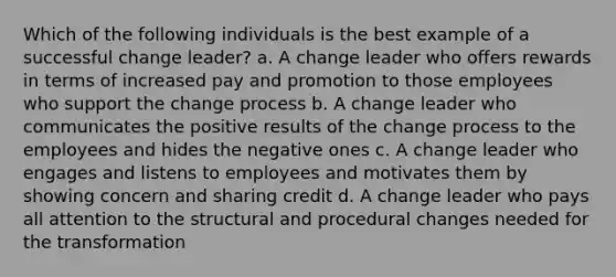 Which of the following individuals is the best example of a successful change leader? a. A change leader who offers rewards in terms of increased pay and promotion to those employees who support the change process b. A change leader who communicates the positive results of the change process to the employees and hides the negative ones c. A change leader who engages and listens to employees and motivates them by showing concern and sharing credit d. A change leader who pays all attention to the structural and procedural changes needed for the transformation