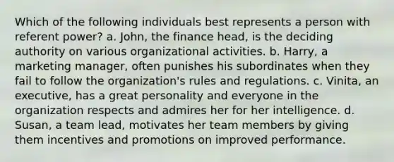 Which of the following individuals best represents a person with referent power? a. John, the finance head, is the deciding authority on various organizational activities. b. Harry, a marketing manager, often punishes his subordinates when they fail to follow the organization's rules and regulations. c. Vinita, an executive, has a great personality and everyone in the organization respects and admires her for her intelligence. d. Susan, a team lead, motivates her team members by giving them incentives and promotions on improved performance.