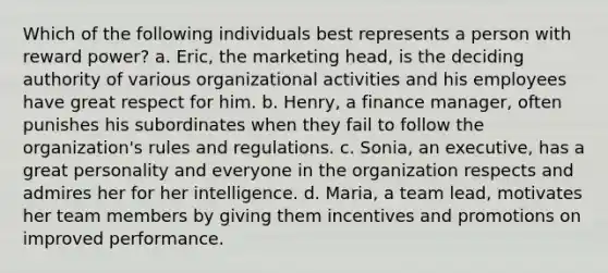 Which of the following individuals best represents a person with reward power? a. Eric, the marketing head, is the deciding authority of various organizational activities and his employees have great respect for him. b. Henry, a finance manager, often punishes his subordinates when they fail to follow the organization's rules and regulations. c. Sonia, an executive, has a great personality and everyone in the organization respects and admires her for her intelligence. d. Maria, a team lead, motivates her team members by giving them incentives and promotions on improved performance.