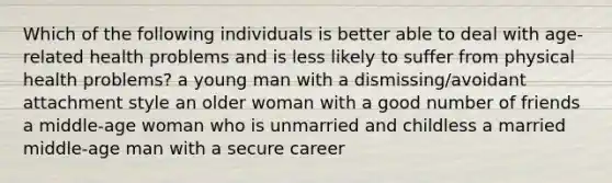 Which of the following individuals is better able to deal with age-related health problems and is less likely to suffer from physical health problems? a young man with a dismissing/avoidant attachment style an older woman with a good number of friends a middle-age woman who is unmarried and childless a married middle-age man with a secure career