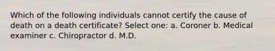 Which of the following individuals cannot certify the cause of death on a death certificate? Select one: a. Coroner b. Medical examiner c. Chiropractor d. M.D.