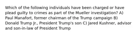 Which of the following individuals have been charged or have plead guilty to crimes as part of the Mueller investigation? A) Paul Manafort, former chairman of the Trump campaign B) Donald Trump Jr., President Trump's son C) Jared Kushner, advisor and son-in-law of President Trump