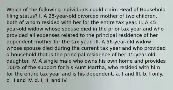 Which of the following individuals could claim Head of Household filing status? I. A 25-year-old divorced mother of two children, both of whom resided with her for the entire tax year. II. A 45-year-old widow whose spouse died in the prior tax year and who provided all expenses related to the principal residence of her dependent mother for the tax year. III. A 56-year-old widow whose spouse died during the current tax year and who provided a household that is the principal residence of her 15-year-old daughter. IV. A single male who owns his own home and provides 100% of the support for his Aunt Martha, who resided with him for the entire tax year and is his dependent. a. I and III. b. I only. c. II and IV. d. I, II, and IV.