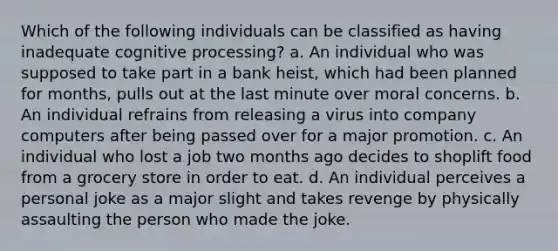 Which of the following individuals can be classified as having inadequate cognitive processing? a. An individual who was supposed to take part in a bank heist, which had been planned for months, pulls out at the last minute over moral concerns. b. An individual refrains from releasing a virus into company computers after being passed over for a major promotion. c. An individual who lost a job two months ago decides to shoplift food from a grocery store in order to eat. d. An individual perceives a personal joke as a major slight and takes revenge by physically assaulting the person who made the joke.