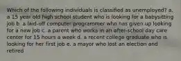 Which of the following individuals is classified as unemployed? a. a 15 year old high school student who is looking for a babysitting job b. a laid-off computer programmer who has given up looking for a new job c. a parent who works in an after-school day care center for 15 hours a week d. a recent college graduate who is looking for her first job e. a mayor who lost an election and retired