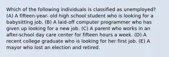 Which of the following individuals is classified as unemployed? (A) A fifteen-year- old high school student who is looking for a babysitting job. (B) A laid-off computer programmer who has given up looking for a new job. (C) A parent who works in an after-school day care center for fifteen hours a week. (D) A recent college graduate who is looking for her first job. (E) A mayor who lost an election and retired.