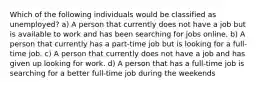 Which of the following individuals would be classified as unemployed? a) A person that currently does not have a job but is available to work and has been searching for jobs online. b) A person that currently has a part-time job but is looking for a full-time job. c) A person that currently does not have a job and has given up looking for work. d) A person that has a full-time job is searching for a better full-time job during the weekends